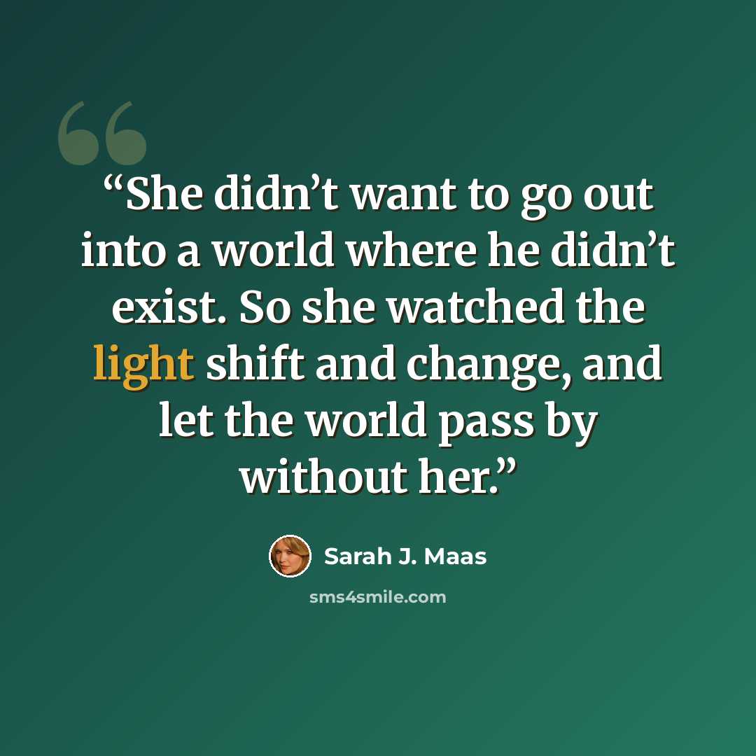 “She didn’t want to go out into a world where he didn’t exist. So she watched the light shift and change, and let the world pass by without her.” quote by Sarah J. Maas