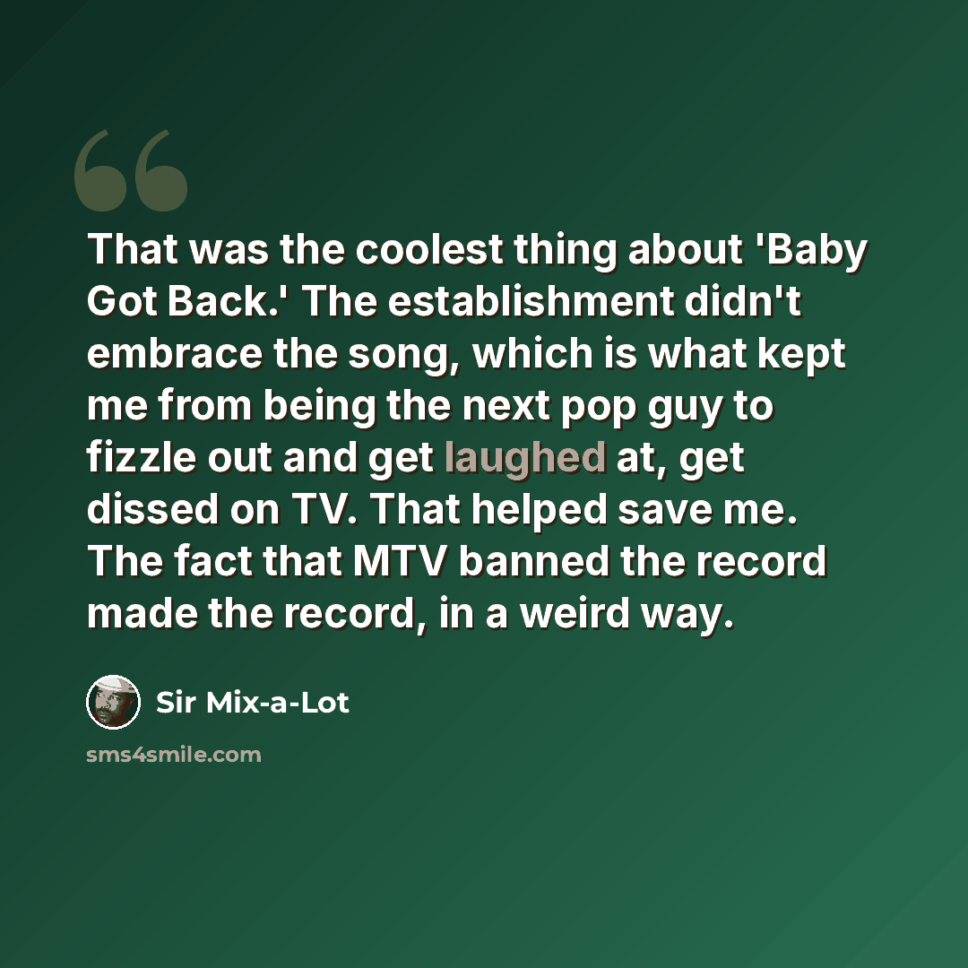 “That was the coolest thing about 'Baby Got Back.' The establishment didn't embrace the song, which is what kept me from being the next pop guy to fizzle out and get laughed at, get dissed on TV. That helped save me. The fact that MTV banned the record made the record, in a weird way.” quote by Sir Mix-a-Lot