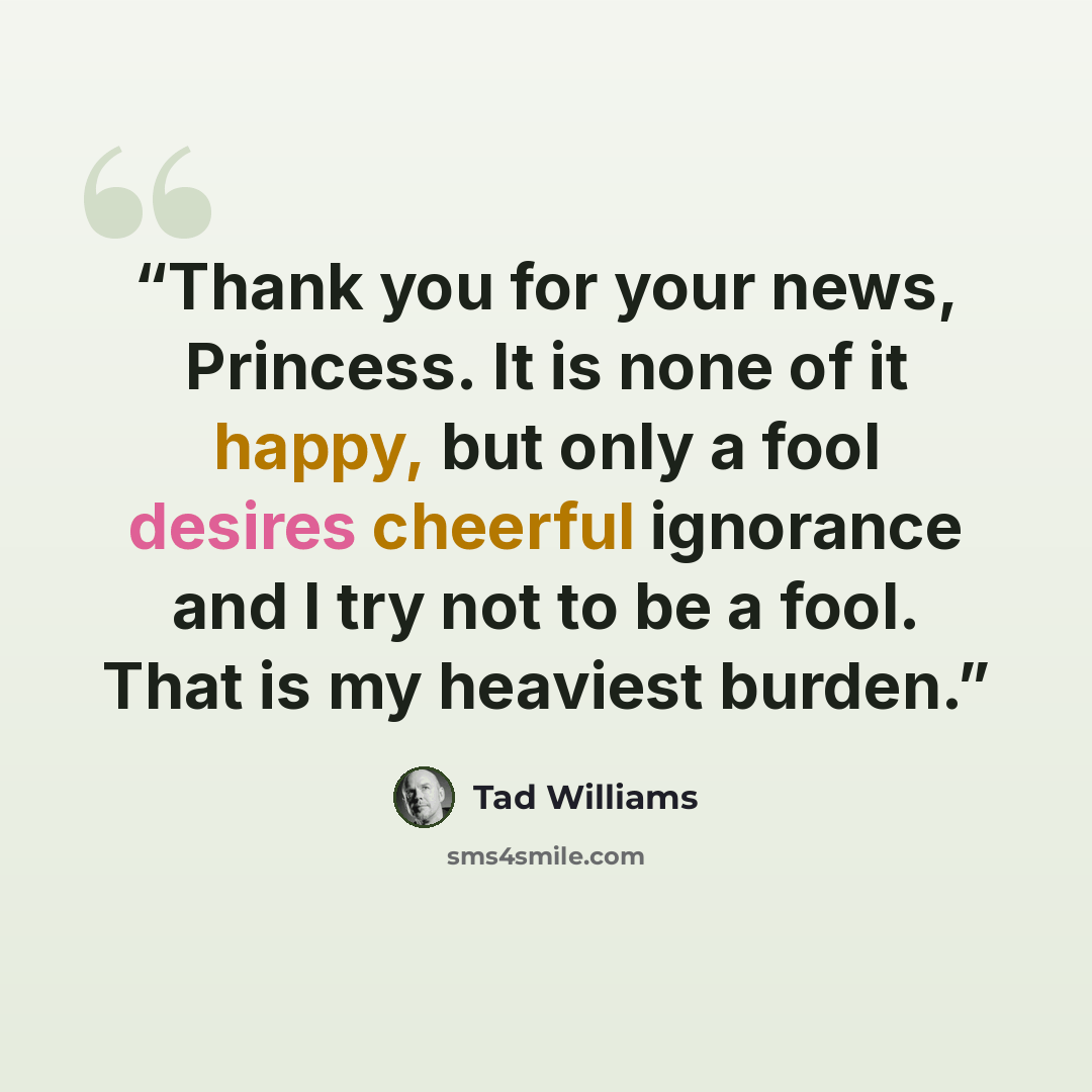 “Thank you for your news, Princess. It is none of it happy, but only a fool desires cheerful ignorance and I try not to be a fool. That is my heaviest burden.” quote by Tad Williams
