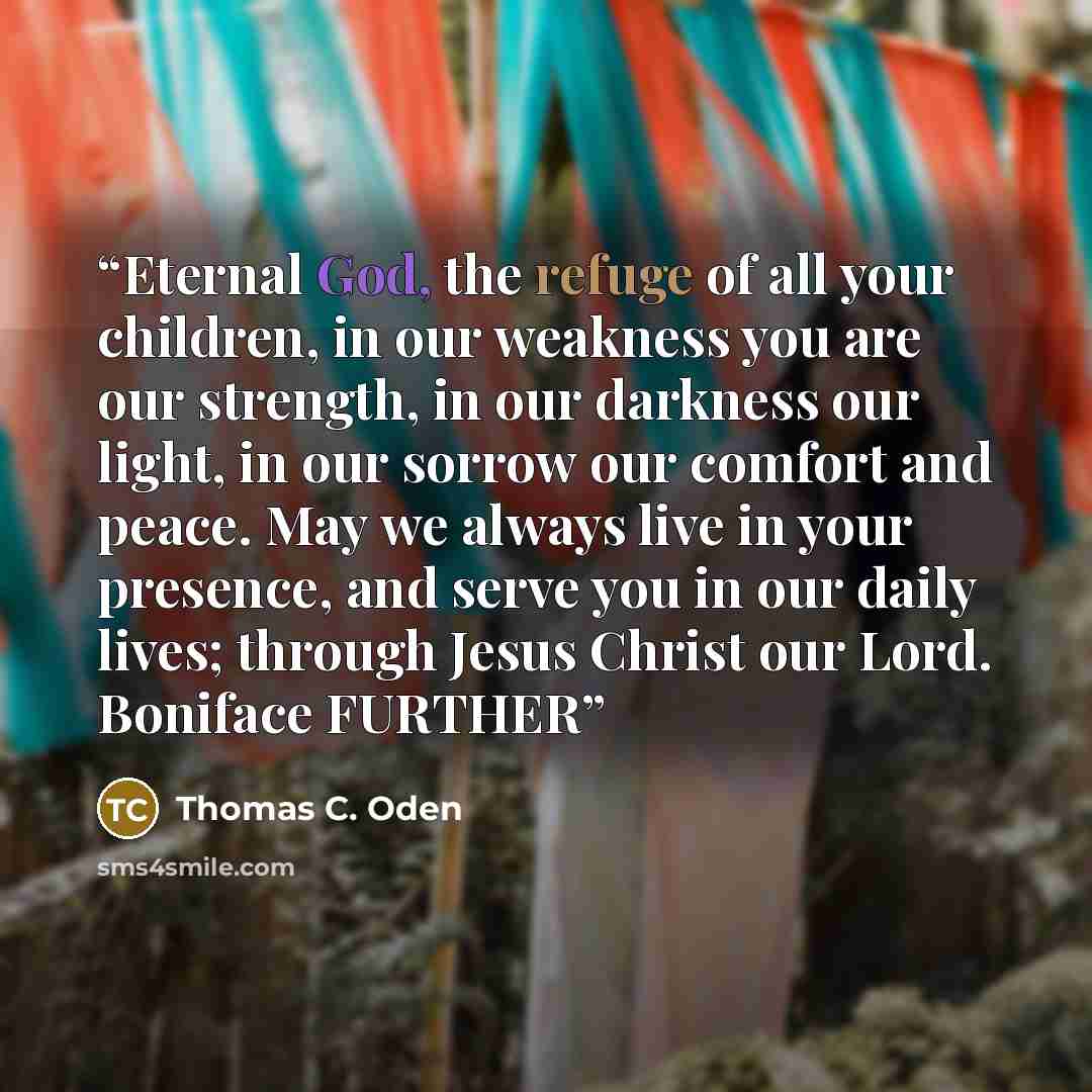 “Eternal God, the refuge of all your children, in our weakness you are our strength, in our darkness our light, in our sorrow our comfort and peace. May we always live in your presence, and serve you in our daily lives; through Jesus Christ our Lord. Boniface FURTHER” quote by Thomas C. Oden
