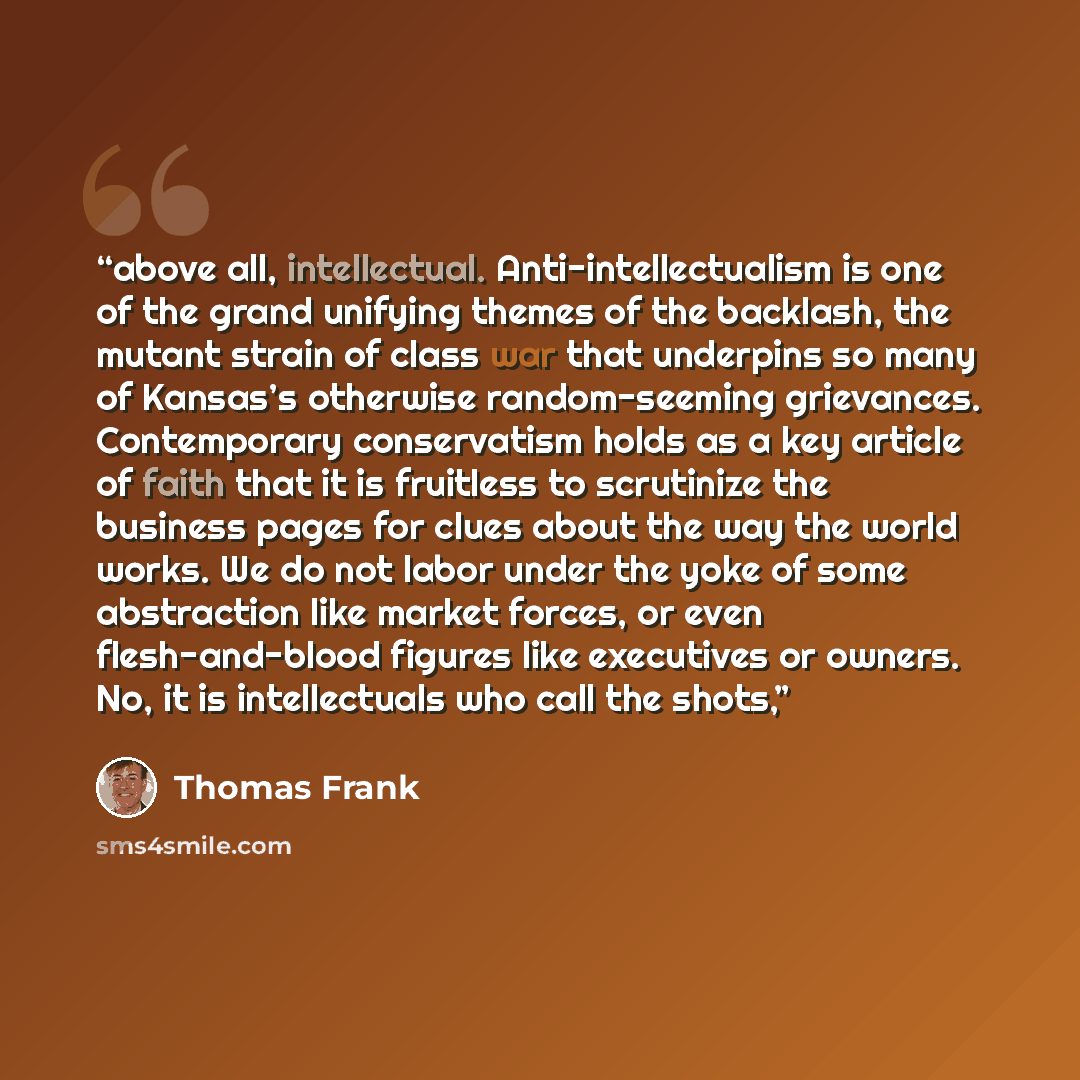 “above all, intellectual. Anti-intellectualism is one of the grand unifying themes of the backlash, the mutant strain of class war that underpins so many of Kansas’s otherwise random-seeming grievances. Contemporary conservatism holds as a key article of faith that it is fruitless to scrutinize the…” quote by Thomas Frank