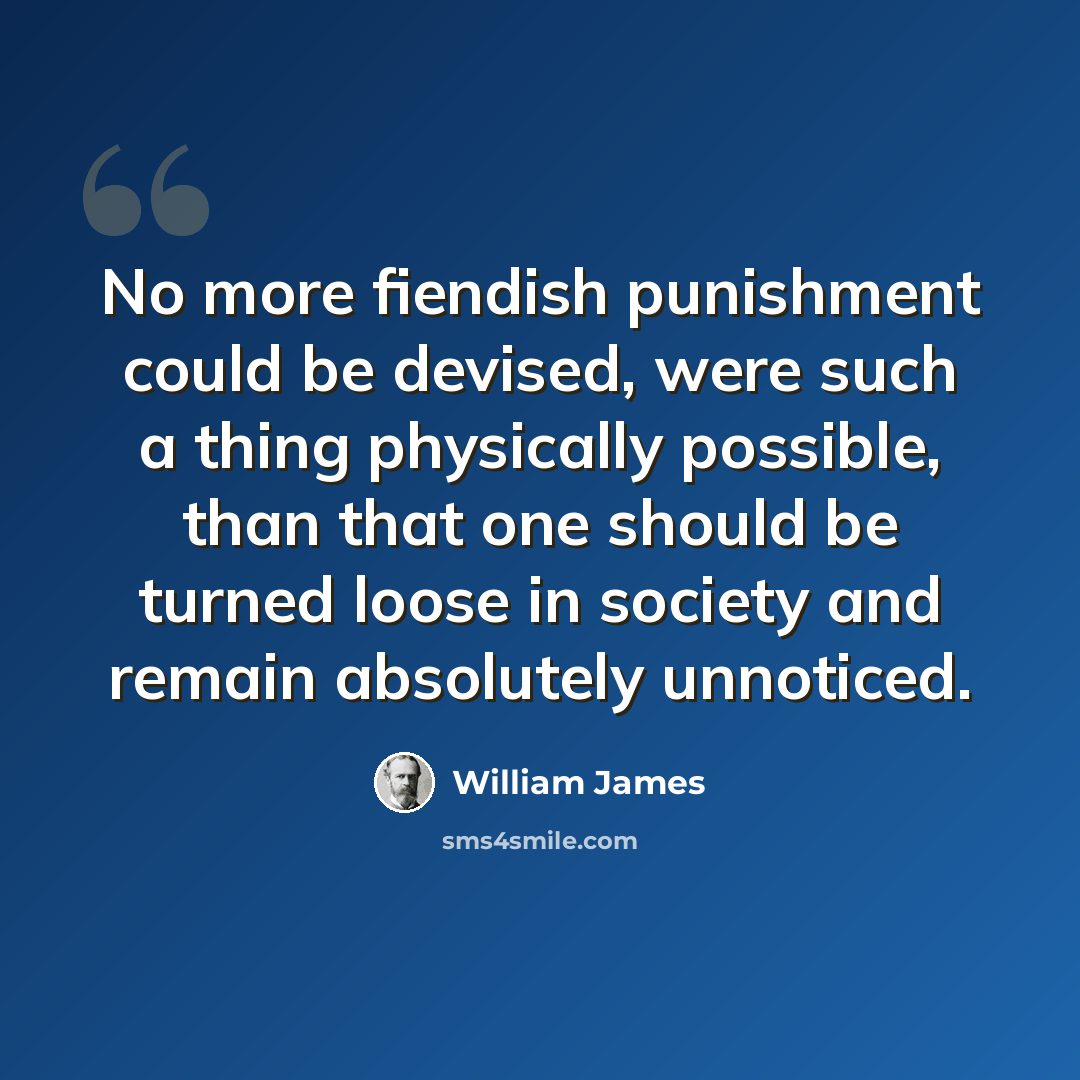 “No more fiendish punishment could be devised, were such a thing physically possible, than that one should be turned loose in society and remain absolutely unnoticed.” quote by William James