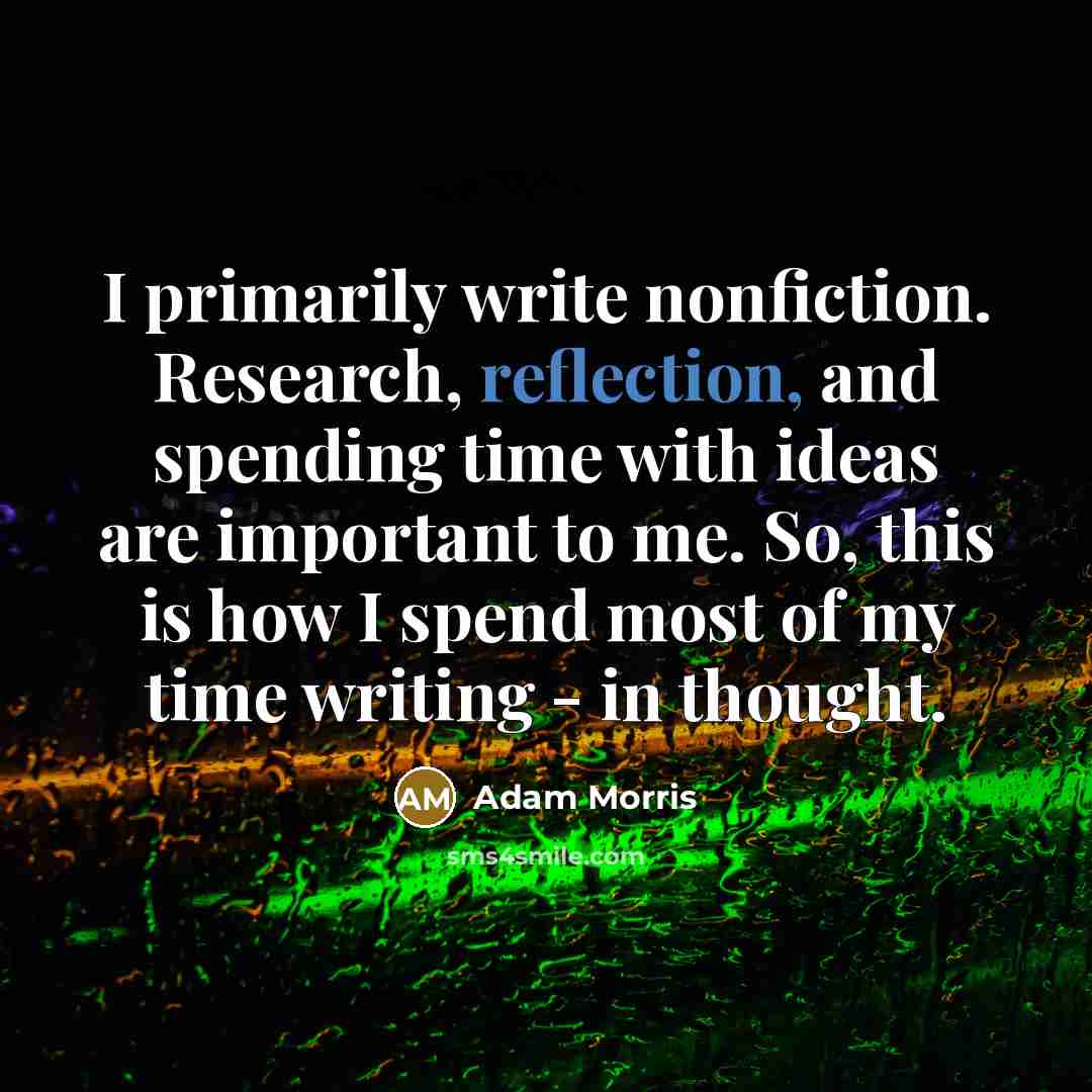 “I primarily write nonfiction. Research, reflection, and spending time with ideas are important to me. So, this is how I spend most of my time writing - in thought.” quote by Adam Morris