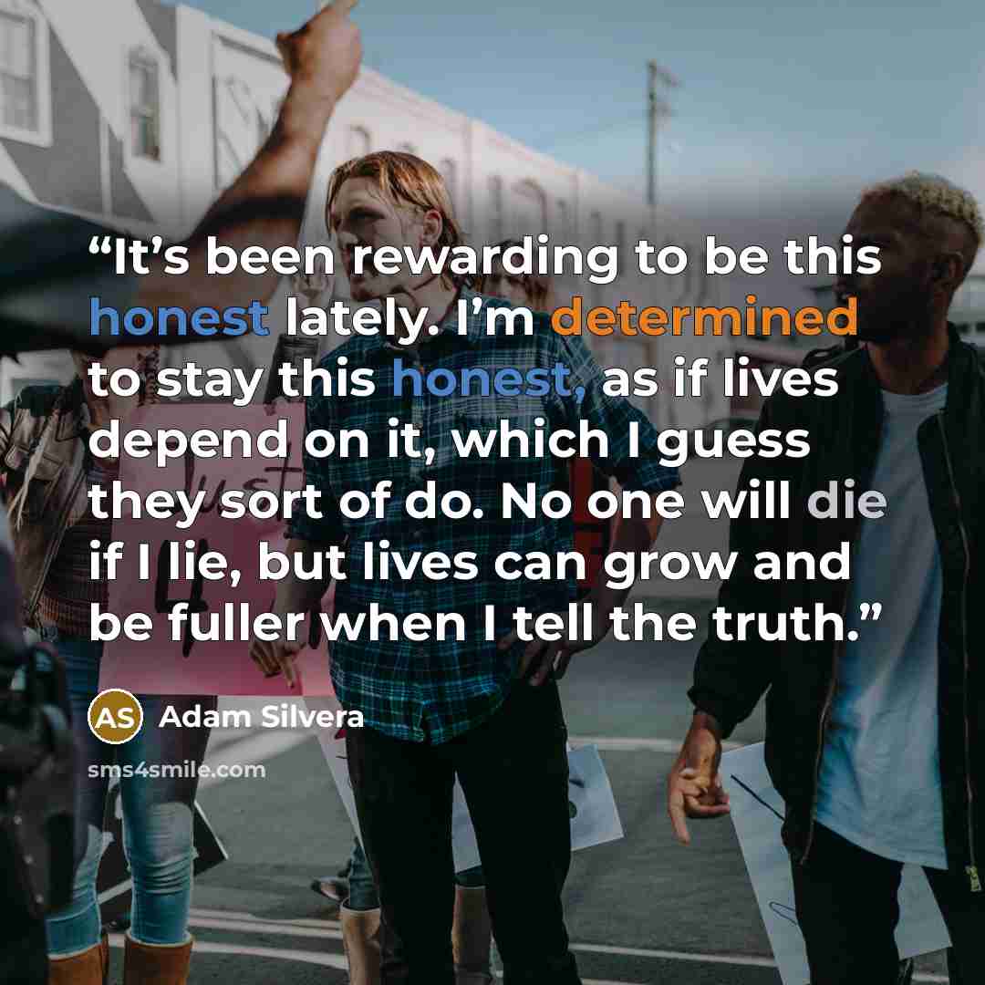 “It’s been rewarding to be this honest lately. I’m determined to stay this honest, as if lives depend on it, which I guess they sort of do. No one will die if I lie, but lives can grow and be fuller when I tell the truth.” quote by Adam Silvera