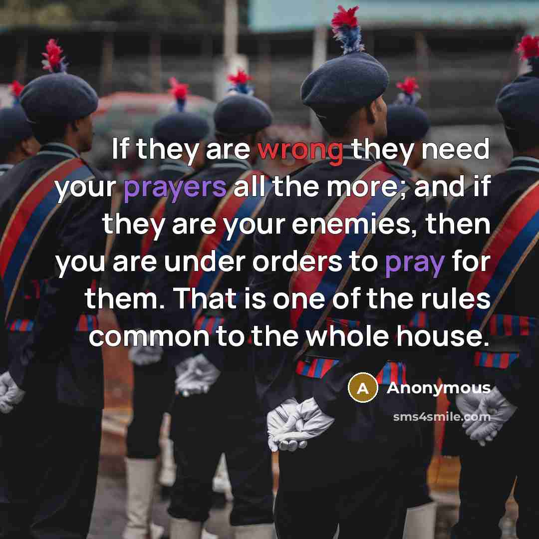 “If they are wrong they need your prayers all the more; and if they are your enemies, then you are under orders to pray for them. That is one of the rules common to the whole house.” quote by Anonymous