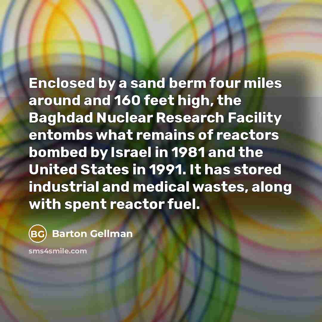 “Enclosed by a sand berm four miles around and 160 feet high, the Baghdad Nuclear Research Facility entombs what remains of reactors bombed by Israel in 1981 and the United States in 1991. It has stored industrial and medical wastes, along with spent reactor fuel.” quote by Barton Gellman