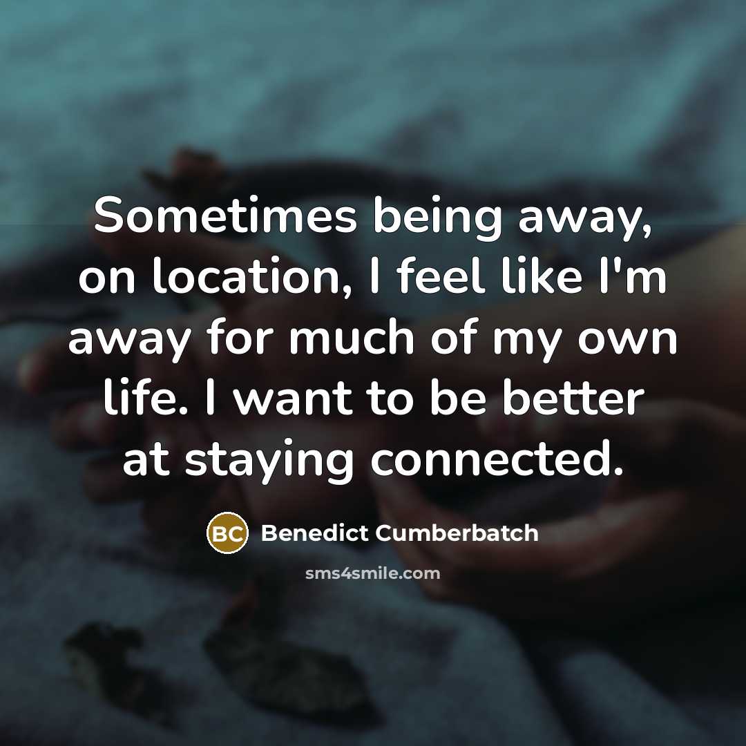 “Sometimes being away, on location, I feel like I'm away for much of my own life. I want to be better at staying connected.” quote by Benedict Cumberbatch