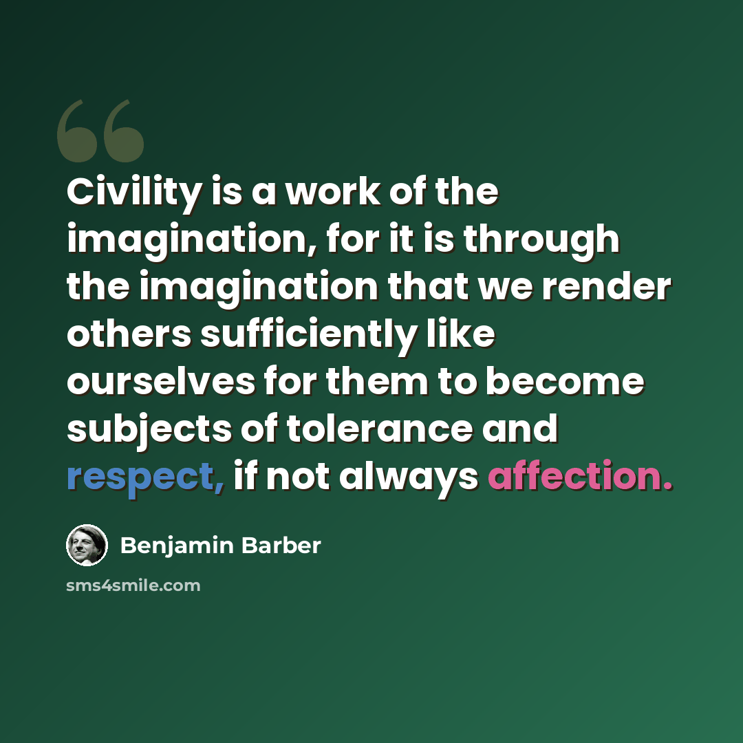 “Civility is a work of the imagination, for it is through the imagination that we render others sufficiently like ourselves for them to become subjects of tolerance and respect, if not always affection.” quote by Benjamin Barber