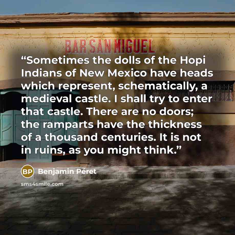 “Sometimes the dolls of the Hopi Indians of New Mexico have heads which represent, schematically, a medieval castle. I shall try to enter that castle. There are no doors; the ramparts have the thickness of a thousand centuries. It is not in ruins, as you might think.” quote by Benjamin Péret