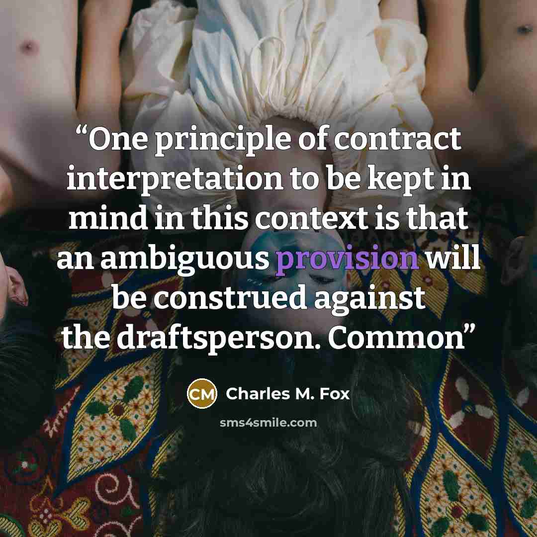 “One principle of contract interpretation to be kept in mind in this context is that an ambiguous provision will be construed against the draftsperson. Common” quote by Charles M. Fox