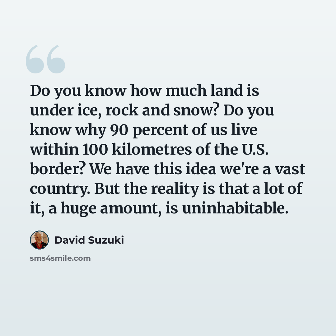 “Do you know how much land is under ice, rock and snow? Do you know why 90 percent of us live within 100 kilometres of the U.S. border? We have this idea we're a vast country. But the reality is that a lot of it, a huge amount, is uninhabitable.” quote by David Suzuki