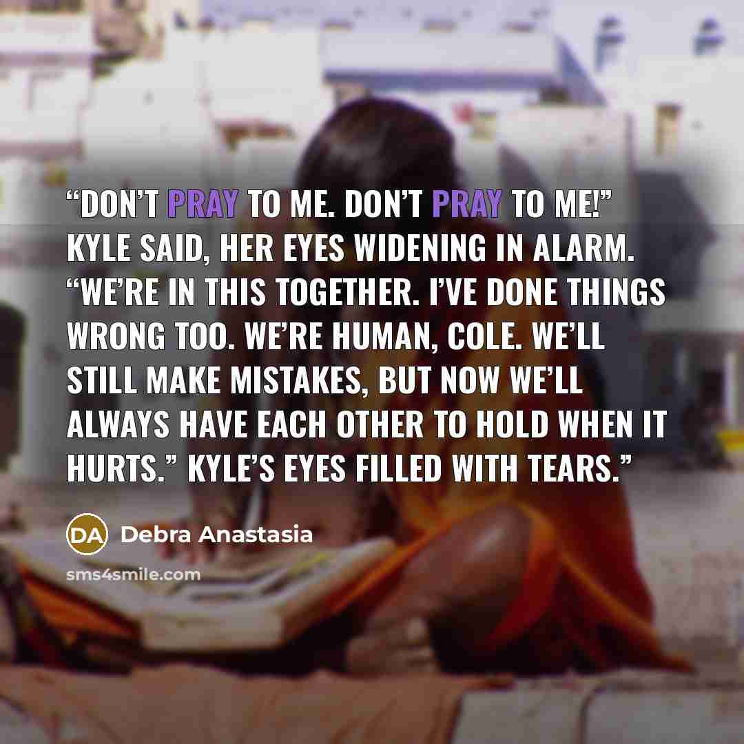 “Don’t pray to me. Don’t pray to me!” Kyle said, her eyes widening in alarm. “We’re in this together. I’ve done things wrong too. We’re human, Cole. We’ll still make mistakes, but now we’ll always have each other to hold when it hurts.” Kyle’s eyes filled with tears.” quote by Debra Anastasia