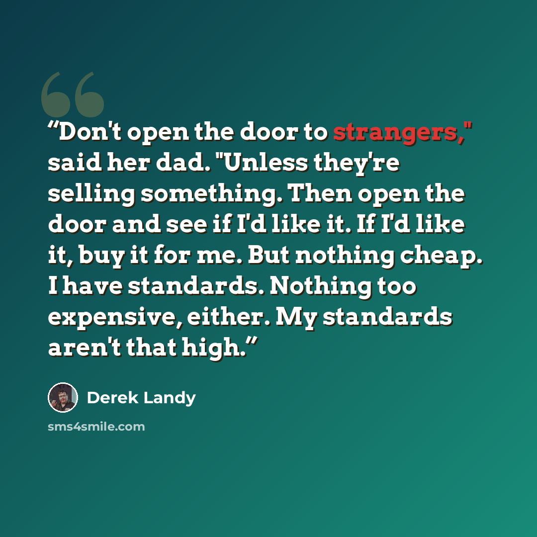 “Don't open the door to strangers," said her dad. "Unless they're selling something. Then open the door and see if I'd like it. If I'd like it, buy it for me. But nothing cheap. I have standards. Nothing too expensive, either. My standards aren't that high.” quote by Derek Landy