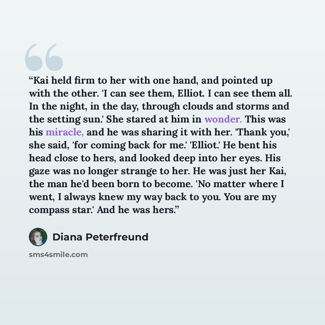 “Kai held firm to her with one hand, and pointed up with the other. 'I can see them, Elliot. I can see them all. In the night, in the day, through clouds and storms and the setting sun.' She stared at him in wonder. This was his miracle, and he was sharing it with her. 'Thank you,' she said, 'for…” quote by Diana Peterfreund