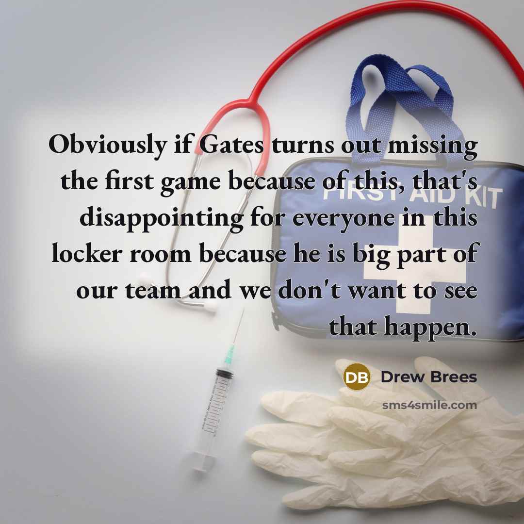 “Obviously if Gates turns out missing the first game because of this, that's disappointing for everyone in this locker room because he is big part of our team and we don't want to see that happen.” quote by Drew Brees