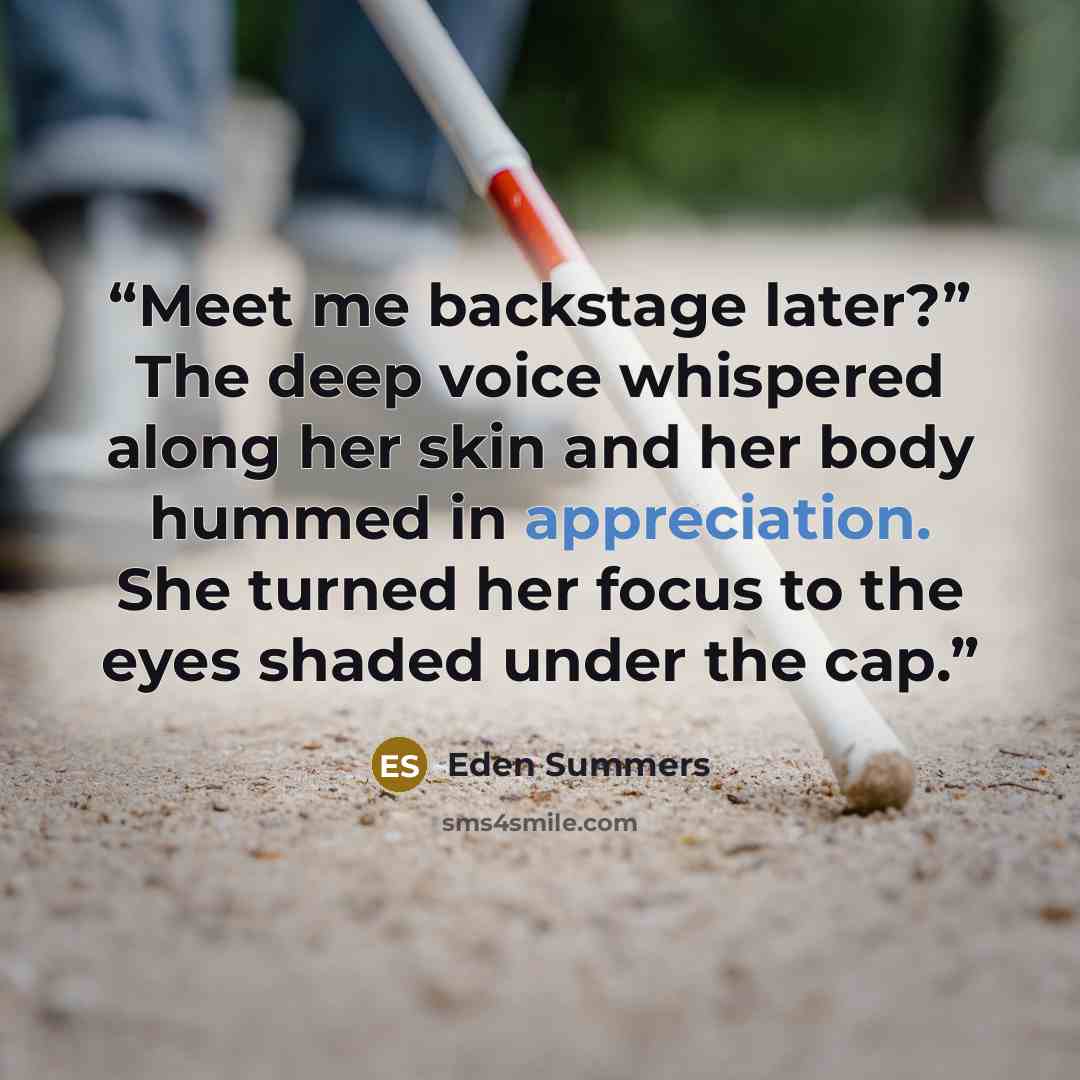 “Meet me backstage later?” The deep voice whispered along her skin and her body hummed in appreciation. She turned her focus to the eyes shaded under the cap.” quote by Eden Summers