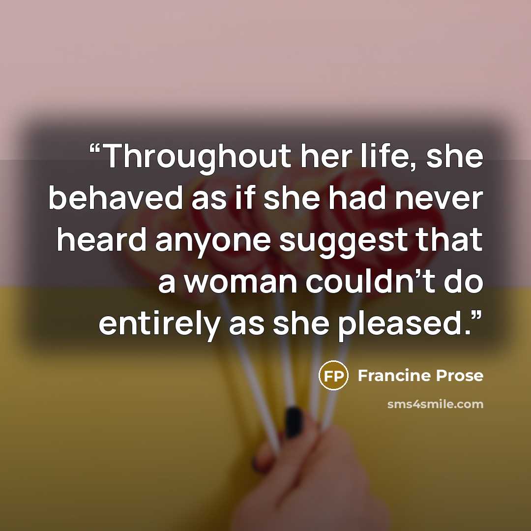 “Throughout her life, she behaved as if she had never heard anyone suggest that a woman couldn't do entirely as she pleased.” quote by Francine Prose