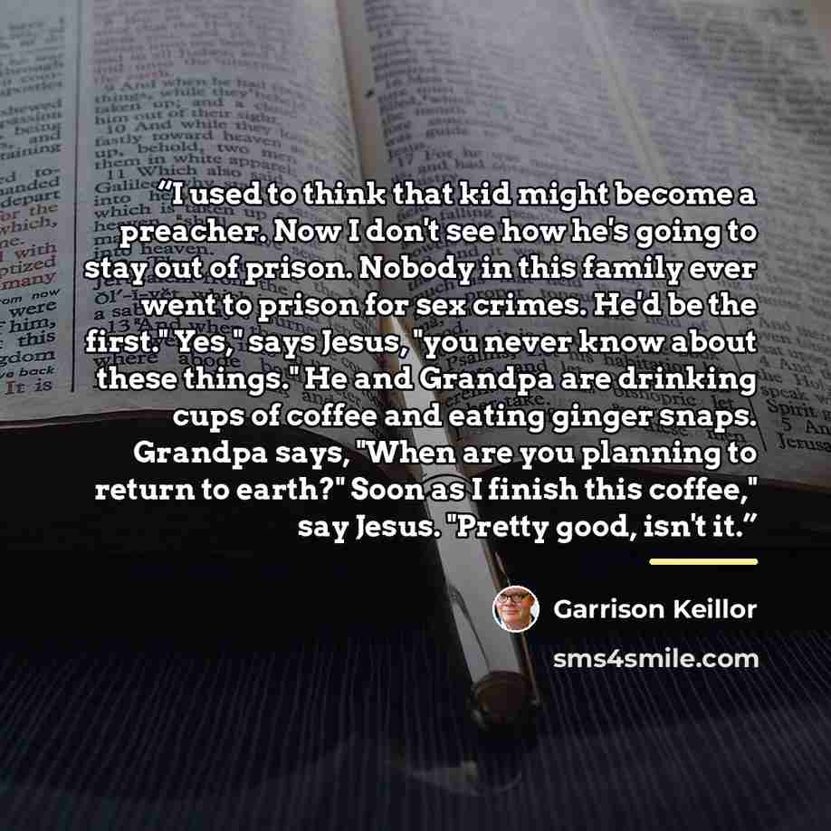“I used to think that kid might become a preacher. Now I don't see how he's going to stay out of prison. Nobody in this family ever went to prison for sex crimes. He'd be the first." Yes," says Jesus, "you never know about these things." He and Grandpa are drinking cups of coffee and eating ginger…” quote by Garrison Keillor