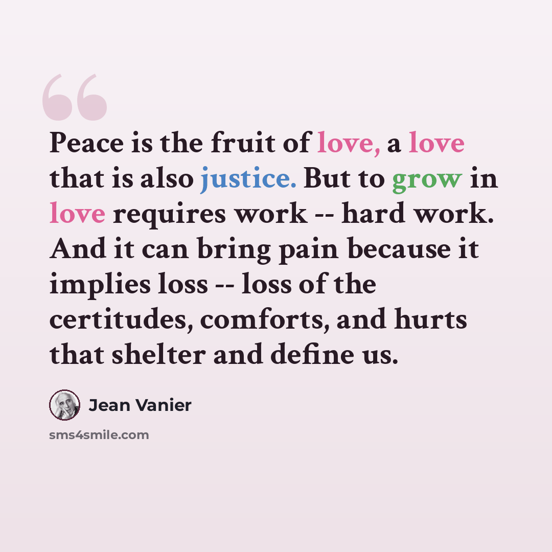 “Peace is the fruit of love, a love that is also justice. But to grow in love requires work -- hard work. And it can bring pain because it implies loss -- loss of the certitudes, comforts, and hurts that shelter and define us.” quote by Jean Vanier