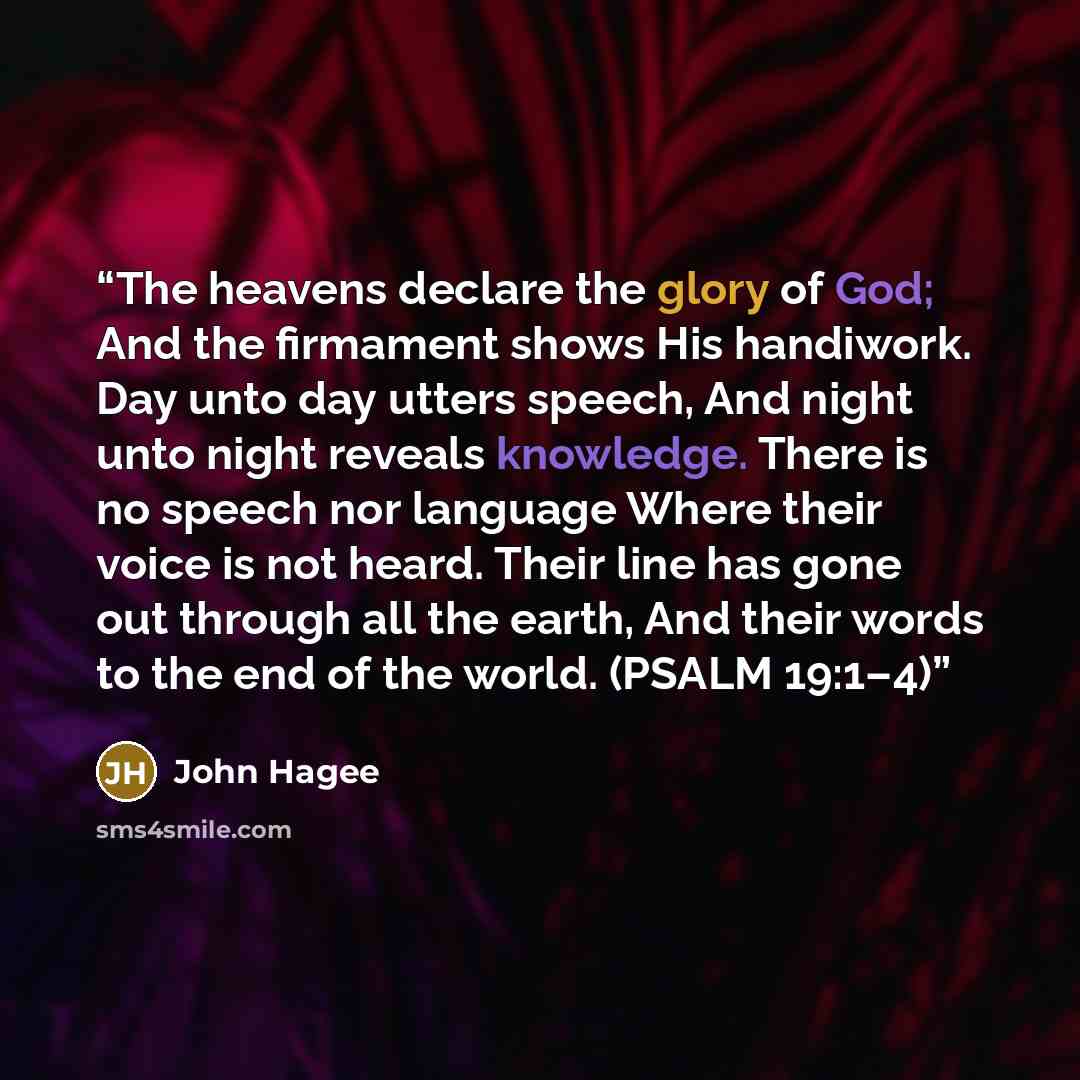 “The heavens declare the glory of God; And the firmament shows His handiwork. Day unto day utters speech, And night unto night reveals knowledge. There is no speech nor language Where their voice is not heard. Their line has gone out through all the earth, And their words to the end of the world…” quote by John Hagee