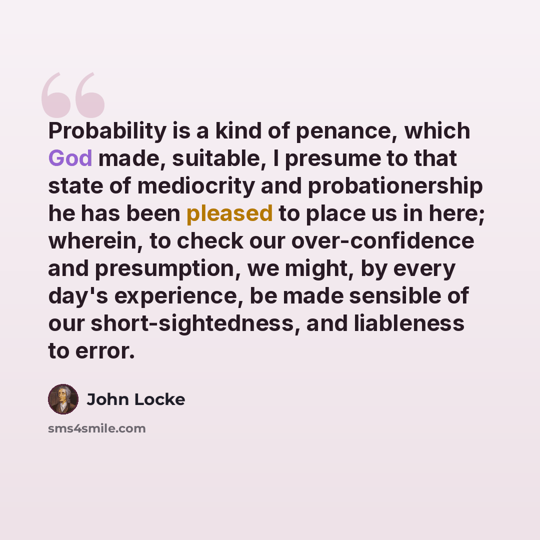 “Probability is a kind of penance, which God made, suitable, I presume to that state of mediocrity and probationership he has been pleased to place us in here; wherein, to check our over-confidence and presumption, we might, by every day's experience, be made sensible of our short-sightedness, and…” quote by John Locke