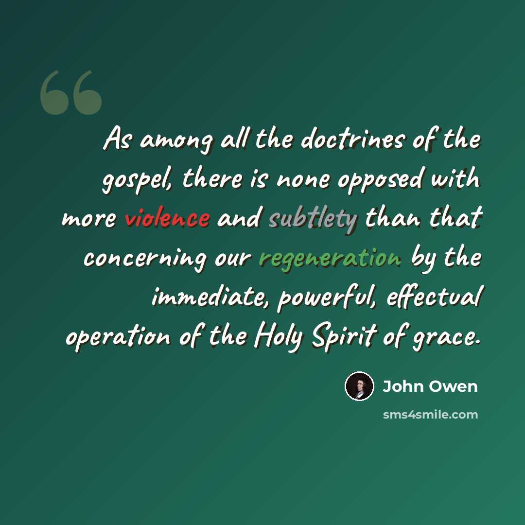 “As among all the doctrines of the gospel, there is none opposed with more violence and subtlety than that concerning our regeneration by the immediate, powerful, effectual operation of the Holy Spirit of grace.” quote by John Owen