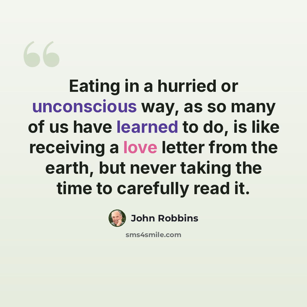 “Eating in a hurried or unconscious way, as so many of us have learned to do, is like receiving a love letter from the earth, but never taking the time to carefully read it.” quote by John Robbins