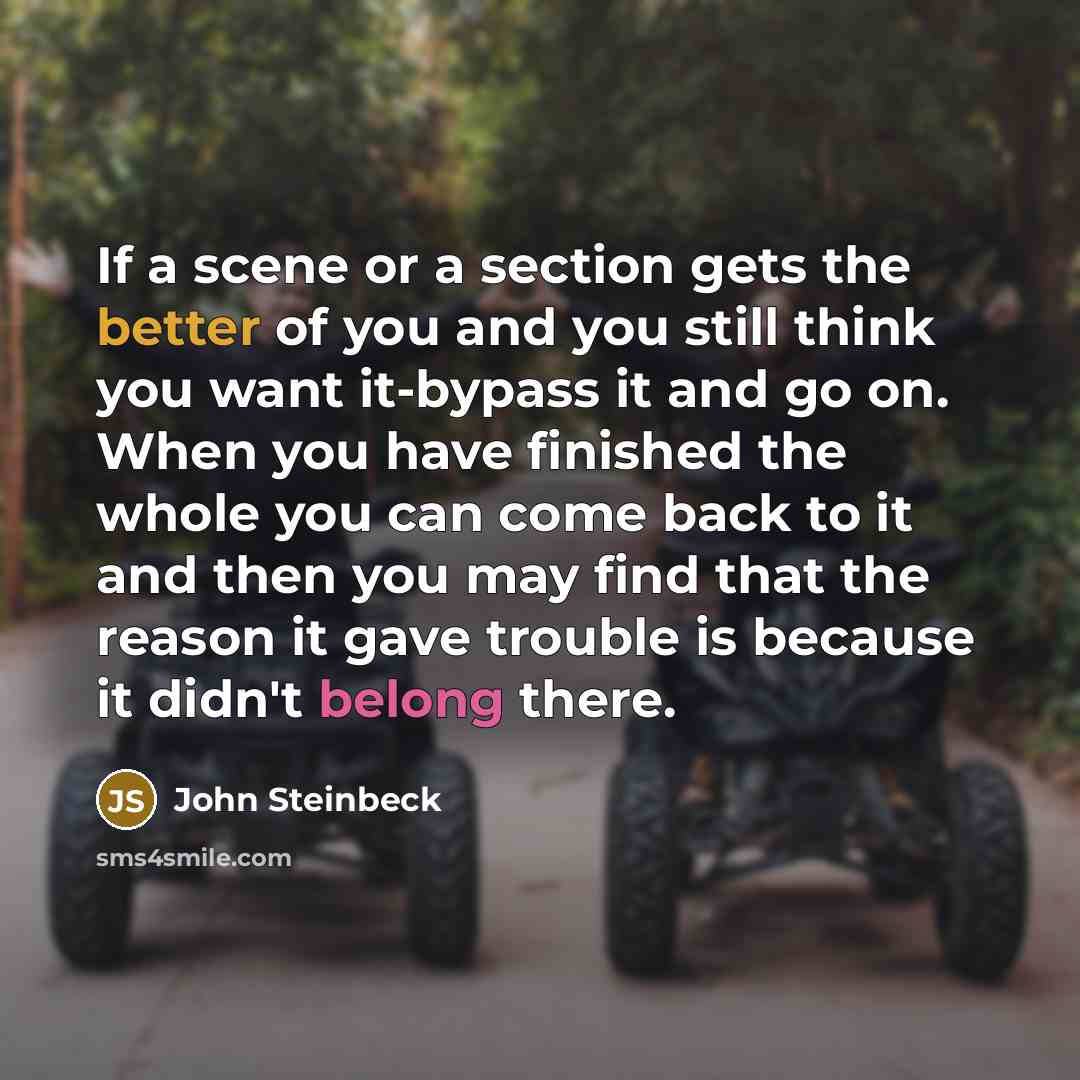 “If a scene or a section gets the better of you and you still think you want it-bypass it and go on. When you have finished the whole you can come back to it and then you may find that the reason it gave trouble is because it didn't belong there.” quote by John Steinbeck