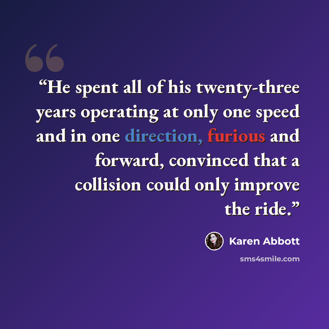 “He spent all of his twenty-three years operating at only one speed and in one direction, furious and forward, convinced that a collision could only improve the ride.” quote by Karen Abbott