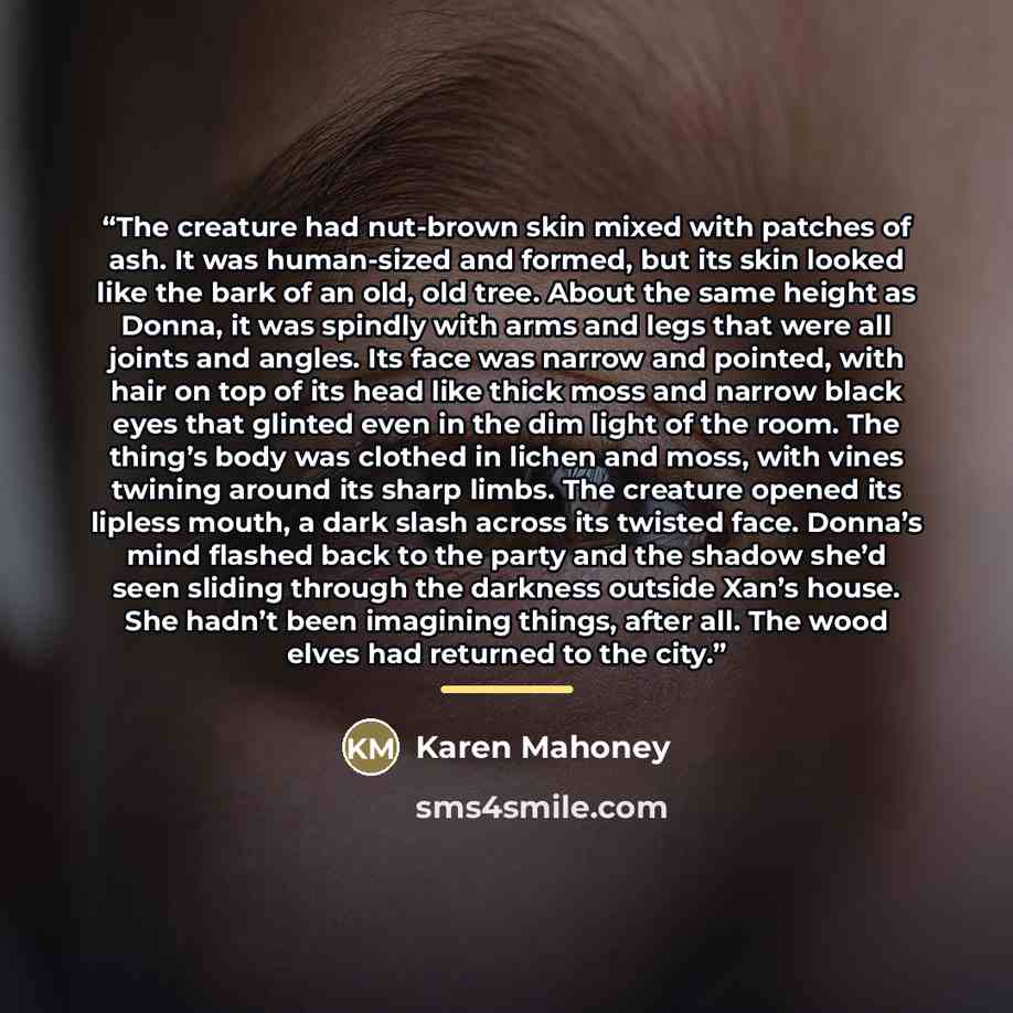 “The creature had nut-brown skin mixed with patches of ash. It was human-sized and formed, but its skin looked like the bark of an old, old tree. About the same height as Donna, it was spindly with arms and legs that were all joints and angles. Its face was narrow and pointed, with hair on top of…” quote by Karen Mahoney