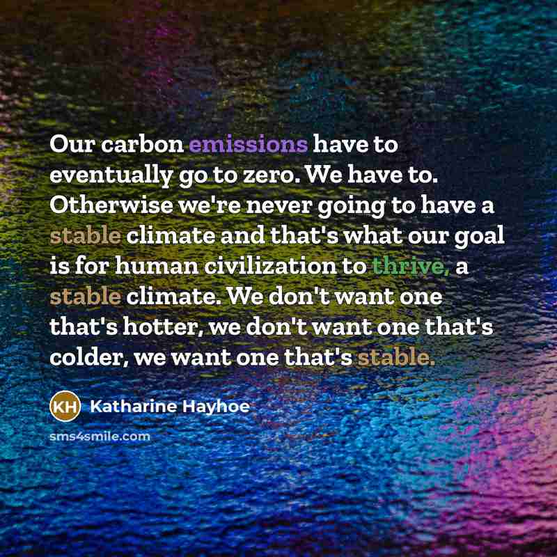 “Our carbon emissions have to eventually go to zero. We have to. Otherwise we're never going to have a stable climate and that's what our goal is for human civilization to thrive, a stable climate. We don't want one that's hotter, we don't want one that's colder, we want one that's stable.” quote by Katharine Hayhoe