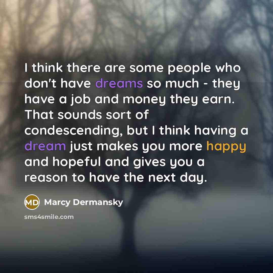 “I think there are some people who don't have dreams so much - they have a job and money they earn. That sounds sort of condescending, but I think having a dream just makes you more happy and hopeful and gives you a reason to have the next day.” quote by Marcy Dermansky