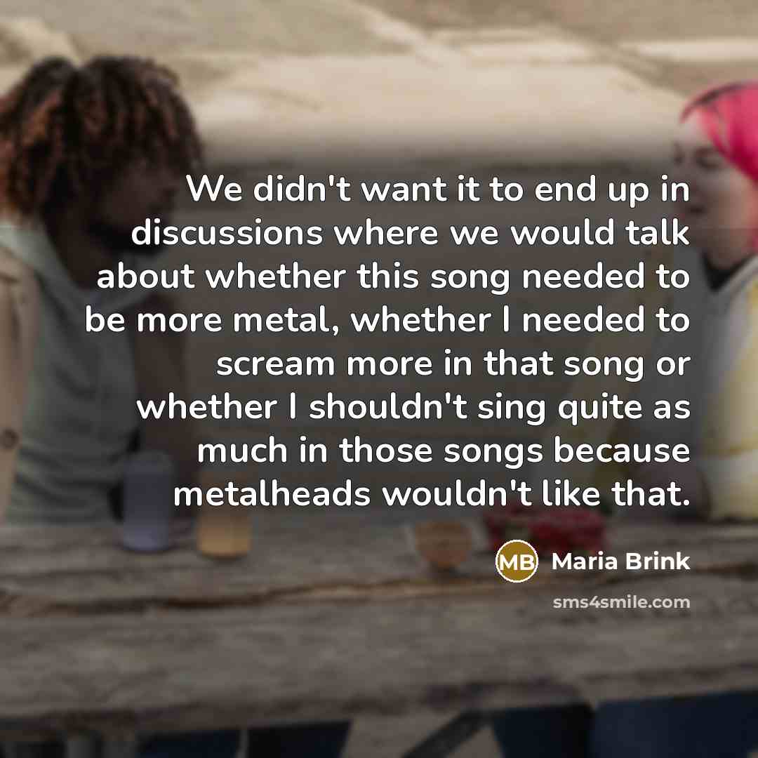 “We didn't want it to end up in discussions where we would talk about whether this song needed to be more metal, whether I needed to scream more in that song or whether I shouldn't sing quite as much in those songs because metalheads wouldn't like that.” quote by Maria Brink