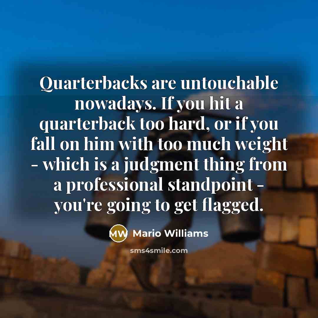 “Quarterbacks are untouchable nowadays. If you hit a quarterback too hard, or if you fall on him with too much weight - which is a judgment thing from a professional standpoint - you're going to get flagged.” quote by Mario Williams