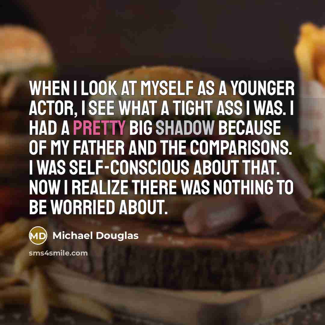 “When I look at myself as a younger actor, I see what a tight ass I was. I had a pretty big shadow because of my father and the comparisons. I was self-conscious about that. Now I realize there was nothing to be worried about.” quote by Michael Douglas