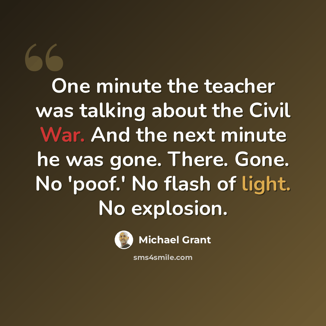 “One minute the teacher was talking about the Civil War. And the next minute he was gone. There. Gone. No 'poof.' No flash of light. No explosion.” quote by Michael Grant