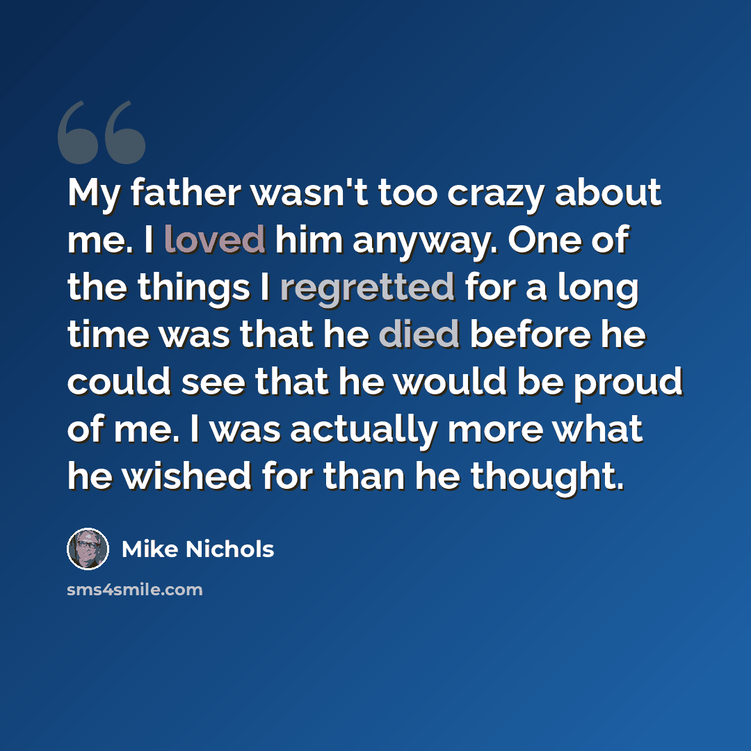 “My father wasn't too crazy about me. I loved him anyway. One of the things I regretted for a long time was that he died before he could see that he would be proud of me. I was actually more what he wished for than he thought.” quote by Mike Nichols