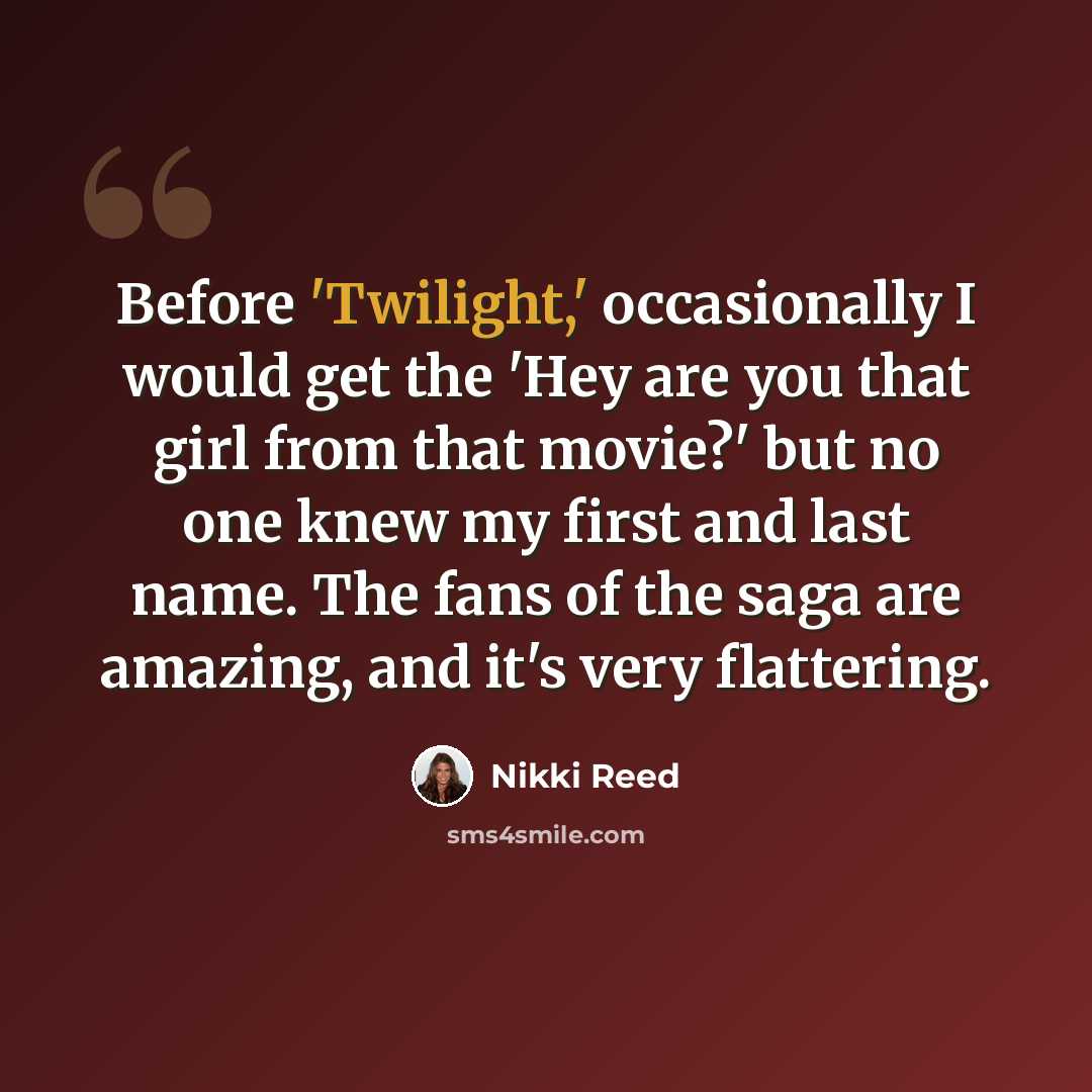 “Before 'Twilight,' occasionally I would get the 'Hey are you that girl from that movie?' but no one knew my first and last name. The fans of the saga are amazing, and it's very flattering.” quote by Nikki Reed
