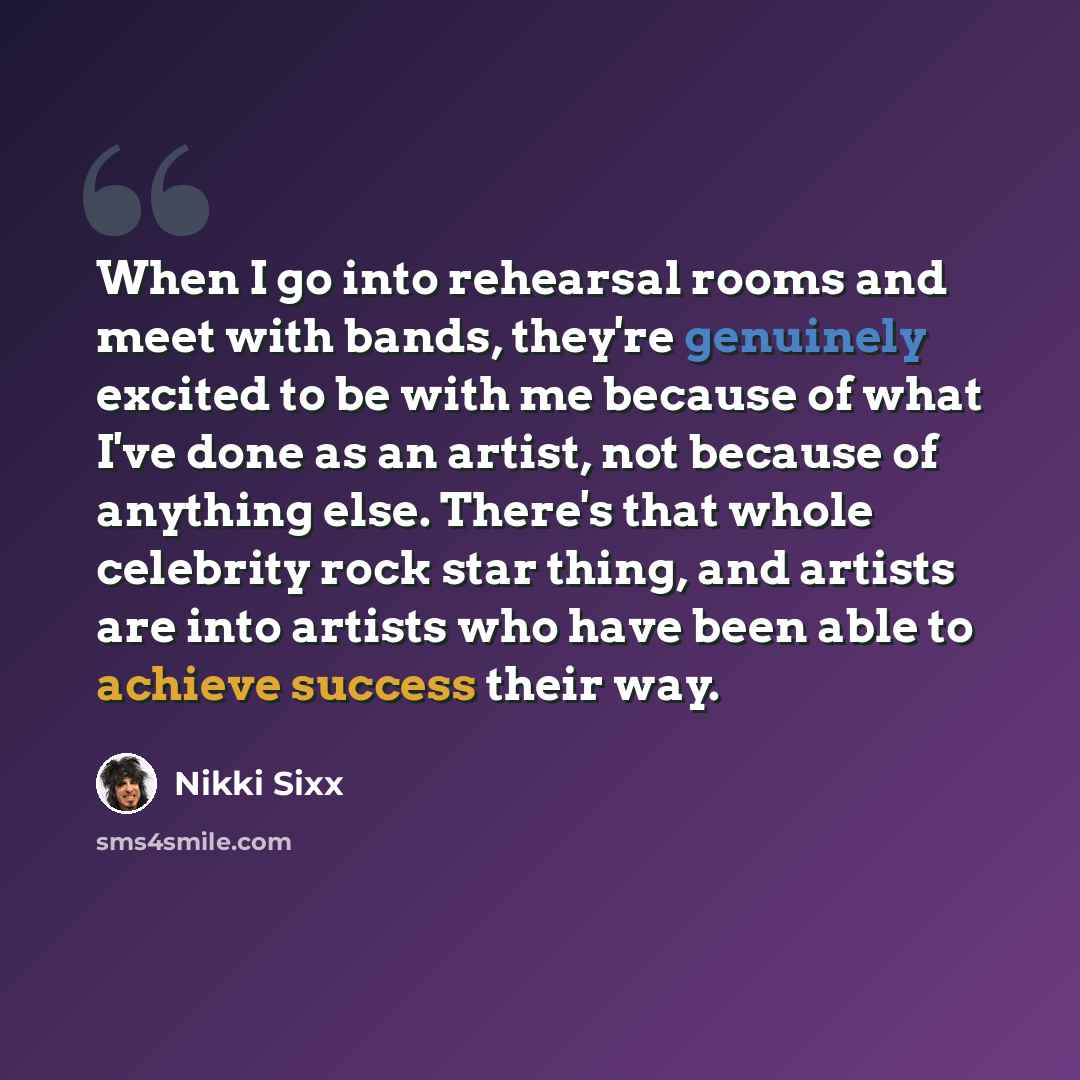 “When I go into rehearsal rooms and meet with bands, they're genuinely excited to be with me because of what I've done as an artist, not because of anything else. There's that whole celebrity rock star thing, and artists are into artists who have been able to achieve success their way.” quote by Nikki Sixx