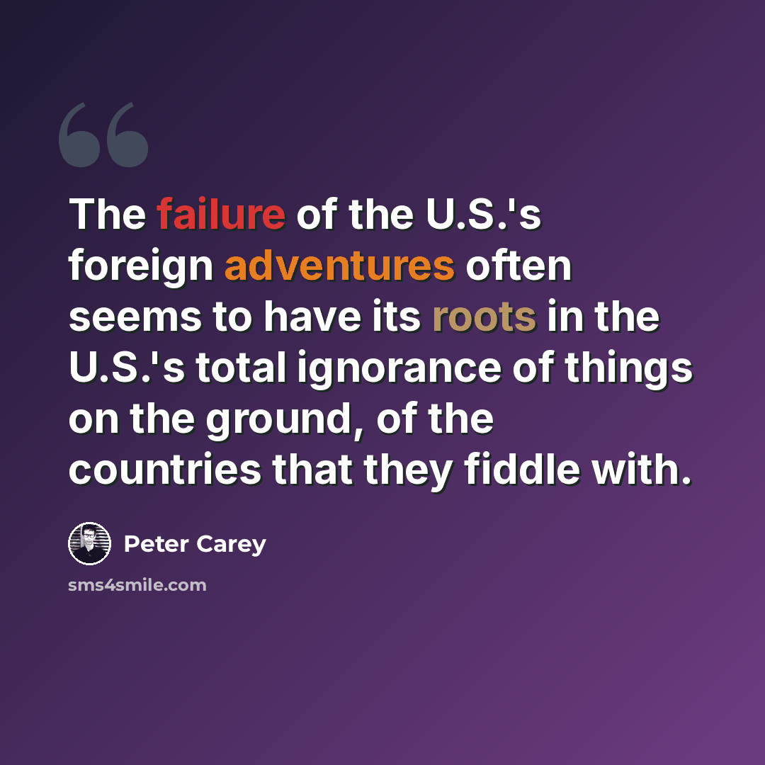 “The failure of the U.S.'s foreign adventures often seems to have its roots in the U.S.'s total ignorance of things on the ground, of the countries that they fiddle with.” quote by Peter Carey
