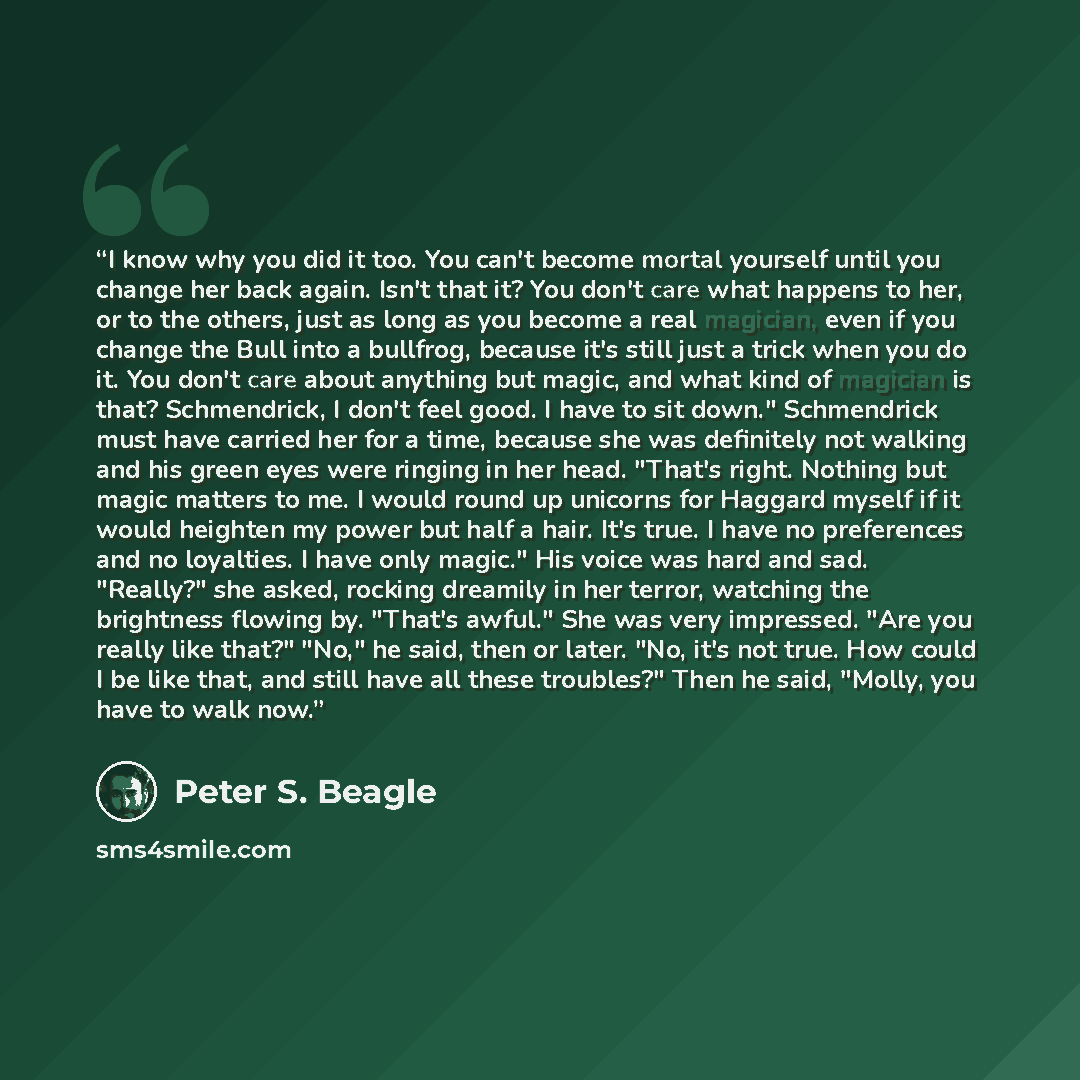 “I know why you did it too. You can't become mortal yourself until you change her back again. Isn't that it? You don't care what happens to her, or to the others, just as long as you become a real magician, even if you change the Bull into a bullfrog, because it's still just a trick when you do it…” quote by Peter S. Beagle