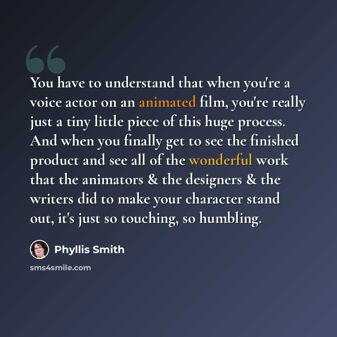 “You have to understand that when you're a voice actor on an animated film, you're really just a tiny little piece of this huge process. And when you finally get to see the finished product and see all of the wonderful work that the animators & the designers & the writers did to make your character…” quote by Phyllis Smith