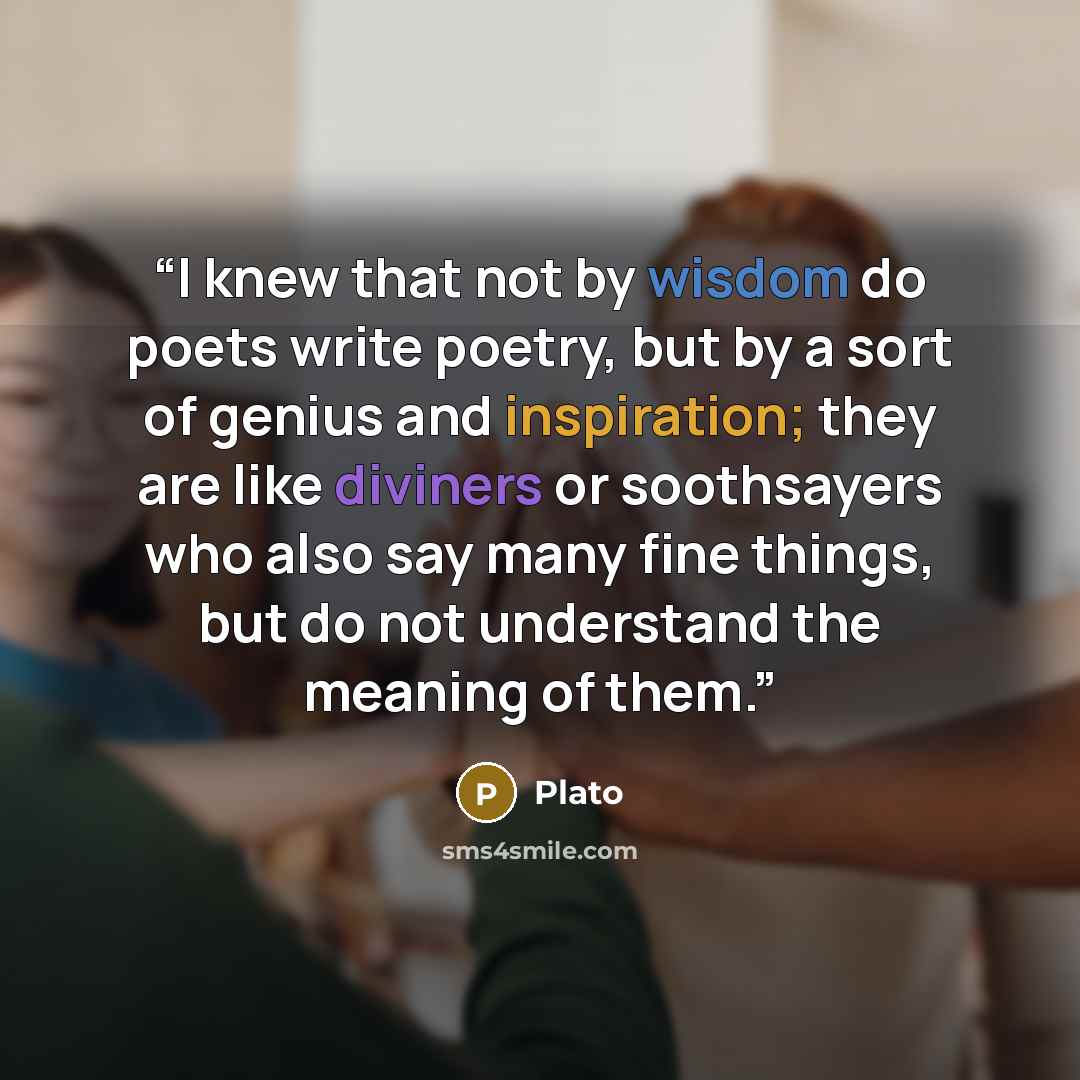 “I knew that not by wisdom do poets write poetry, but by a sort of genius and inspiration; they are like diviners or soothsayers who also say many fine things, but do not understand the meaning of them.” quote by Plato