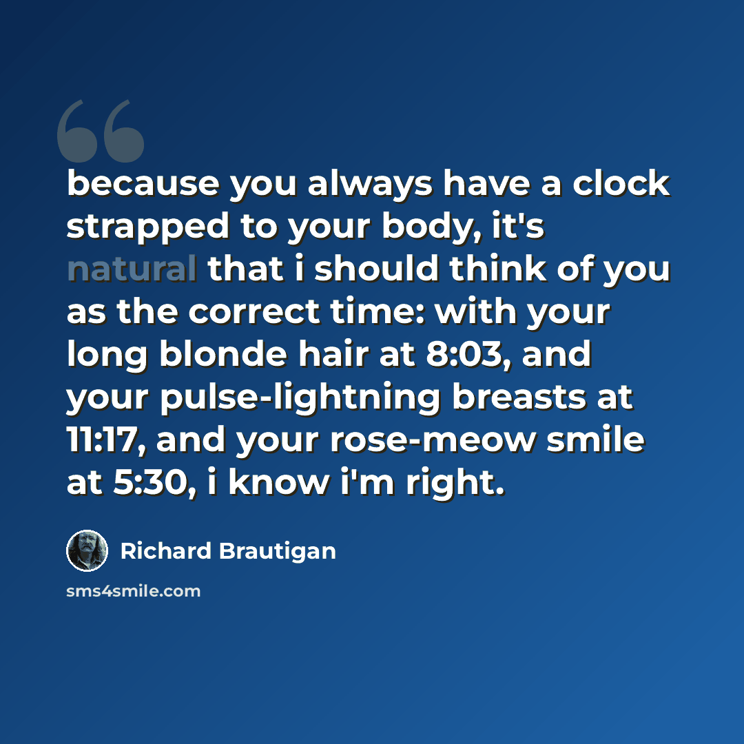 “because you always have a clock strapped to your body, it's natural that i should think of you as the correct time: with your long blonde hair at 8:03, and your pulse-lightning breasts at 11:17, and your rose-meow smile at 5:30, i know i'm right.” quote by Richard Brautigan