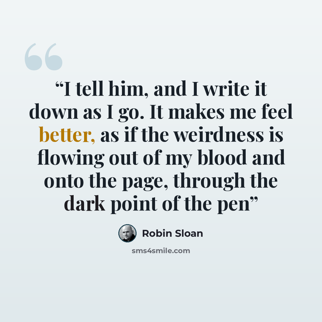 “I tell him, and I write it down as I go. It makes me feel better, as if the weirdness is flowing out of my blood and onto the page, through the dark point of the pen” quote by Robin Sloan