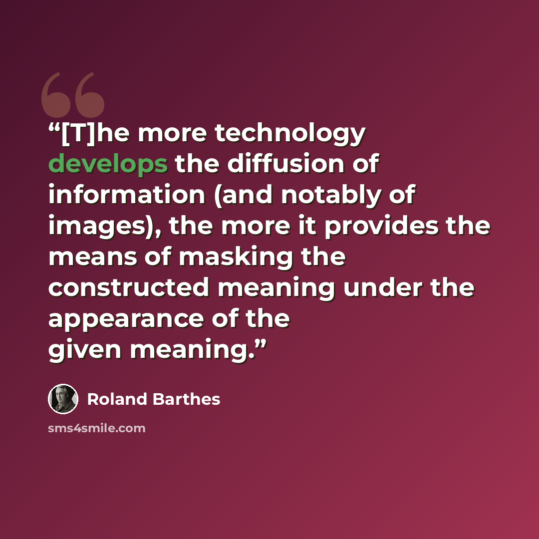 “[T]he more technology develops the diffusion of information (and notably of images), the more it provides the means of masking the constructed meaning under the appearance of the given meaning.” quote by Roland Barthes