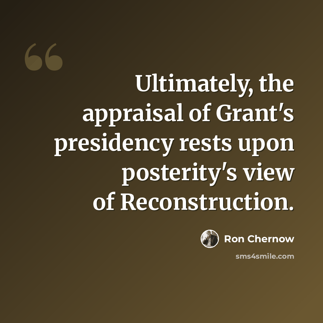 “Ultimately, the appraisal of Grant's presidency rests upon posterity's view of Reconstruction.” quote by Ron Chernow