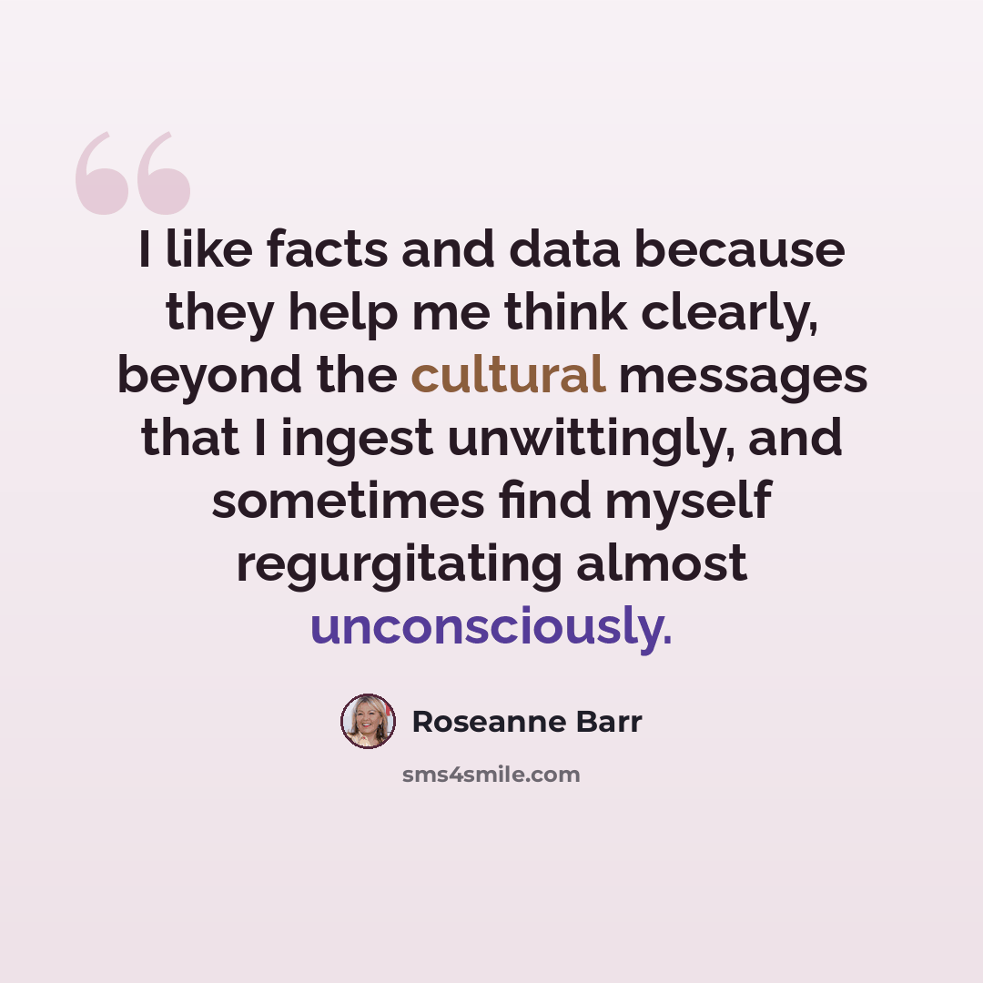 “I like facts and data because they help me think clearly, beyond the cultural messages that I ingest unwittingly, and sometimes find myself regurgitating almost unconsciously.” quote by Roseanne Barr