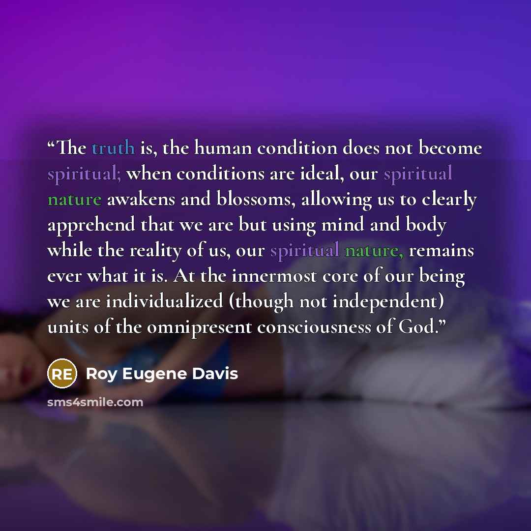 “The truth is, the human condition does not become spiritual; when conditions are ideal, our spiritual nature awakens and blossoms, allowing us to clearly apprehend that we are but using mind and body while the reality of us, our spiritual nature, remains ever what it is. At the innermost core of…” quote by Roy Eugene Davis