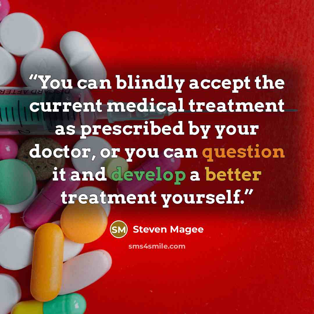 “You can blindly accept the current medical treatment as prescribed by your doctor, or you can question it and develop a better treatment yourself.” quote by Steven Magee